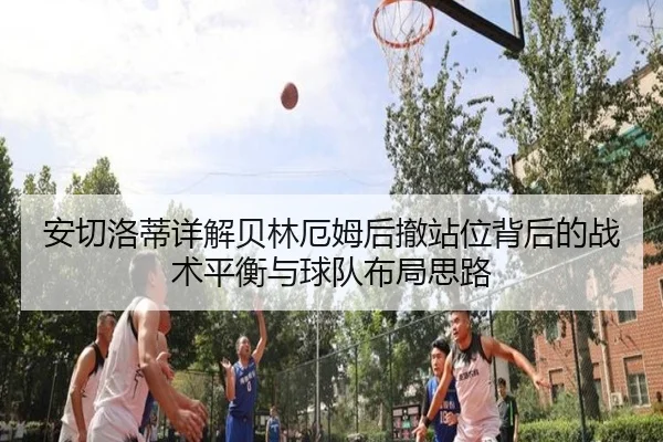 安切洛蒂详解贝林厄姆后撤站位背后的战术平衡与球队布局思路