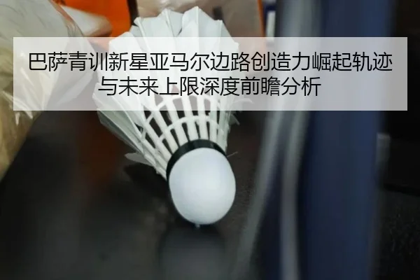 巴萨青训新星亚马尔边路创造力崛起轨迹与未来上限深度前瞻分析