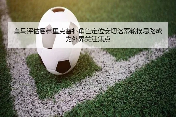 皇马评估恩德里克替补角色定位安切洛蒂轮换思路成为外界关注焦点